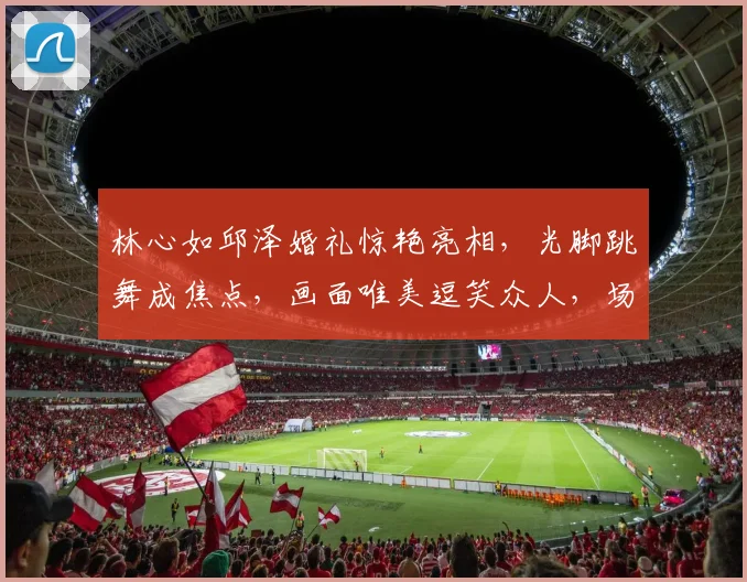 林心如邱泽婚礼惊艳亮相，光脚跳舞成焦点，画面唯美逗笑众人，场面温馨逗逗逗