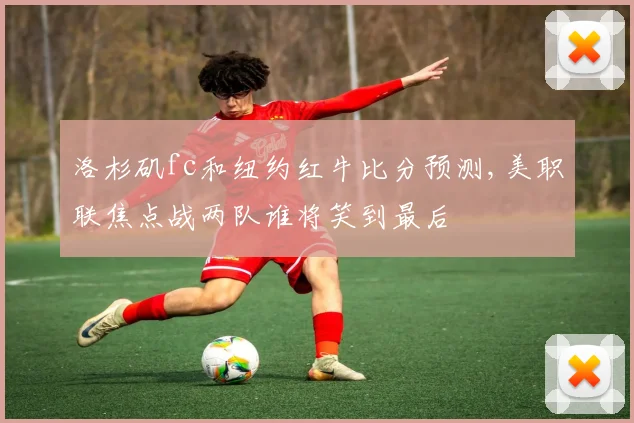 洛杉矶fc和纽约红牛比分预测,美职联焦点战两队谁将笑到最后